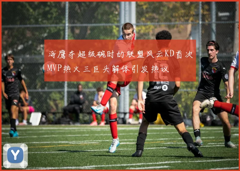 海鹰夺超级碗时的联盟风云KD首次MVP热火三巨头解体引发热议