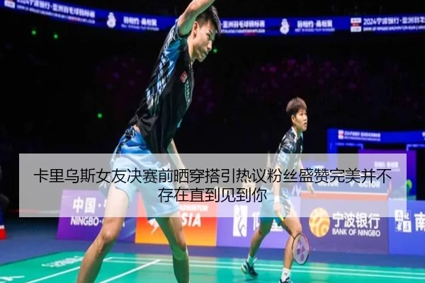 卡里乌斯女友决赛前晒穿搭引热议粉丝盛赞完美并不存在直到见到你