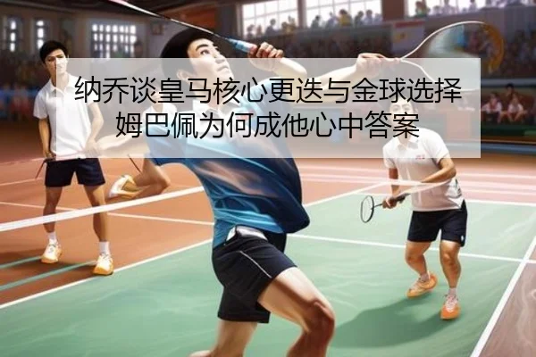 纳乔谈皇马核心更迭与金球选择 姆巴佩为何成他心中答案